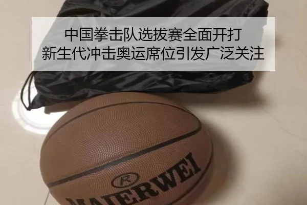 中国拳击队选拔赛全面开打 新生代冲击奥运席位引发广泛关注（kaiyun）